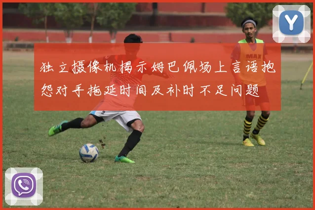 独立摄像机揭示姆巴佩场上言语抱怨对手拖延时间及补时不足问题