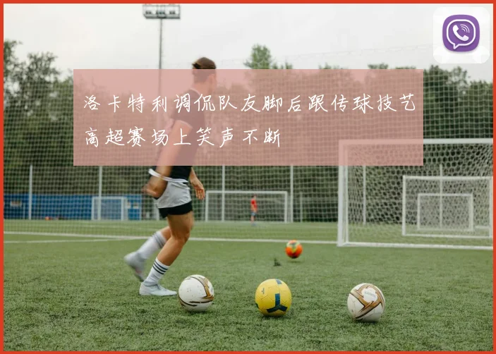 洛卡特利调侃队友脚后跟传球技艺高超赛场上笑声不断