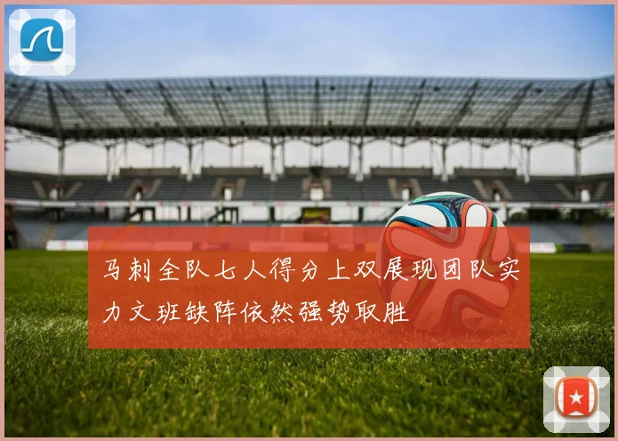 马刺全队七人得分上双展现团队实力文班缺阵依然强势取胜