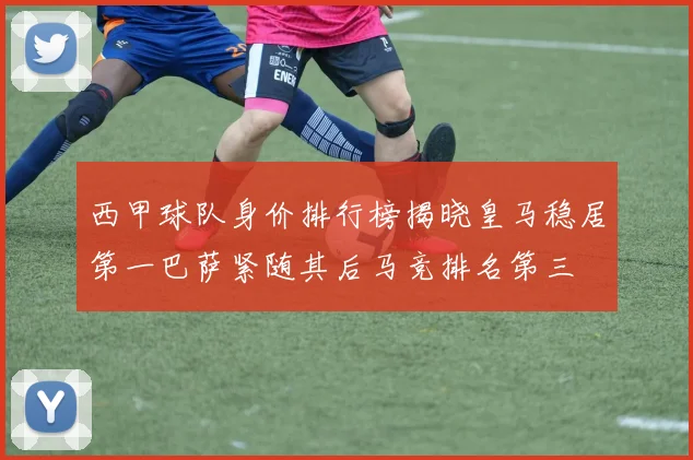 西甲球队身价排行榜揭晓皇马稳居第一巴萨紧随其后马竞排名第三