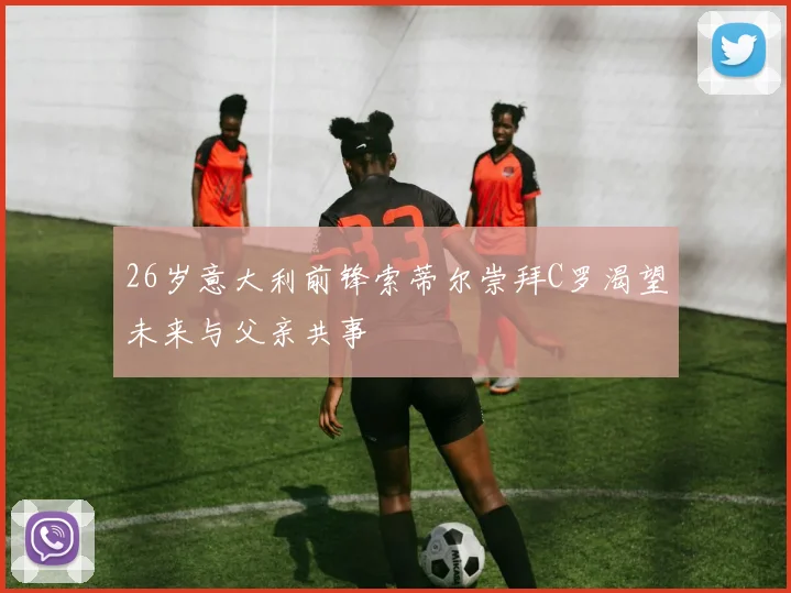 26岁意大利前锋索蒂尔崇拜C罗渴望未来与父亲共事