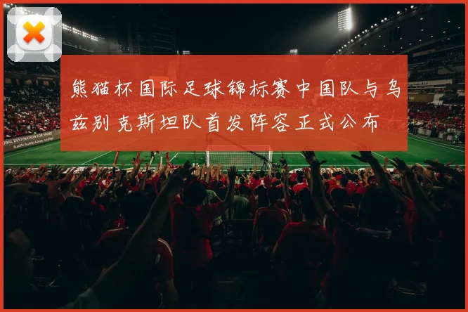 熊猫杯国际足球锦标赛中国队与乌兹别克斯坦队首发阵容正式公布