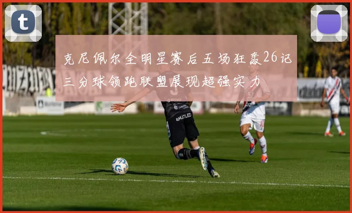克尼佩尔全明星赛后五场狂轰26记三分球领跑联盟展现超强实力
