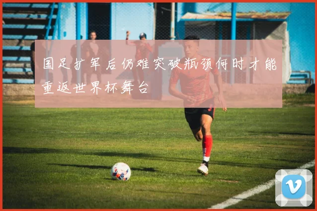 国足扩军后仍难突破瓶颈何时才能重返世界杯舞台