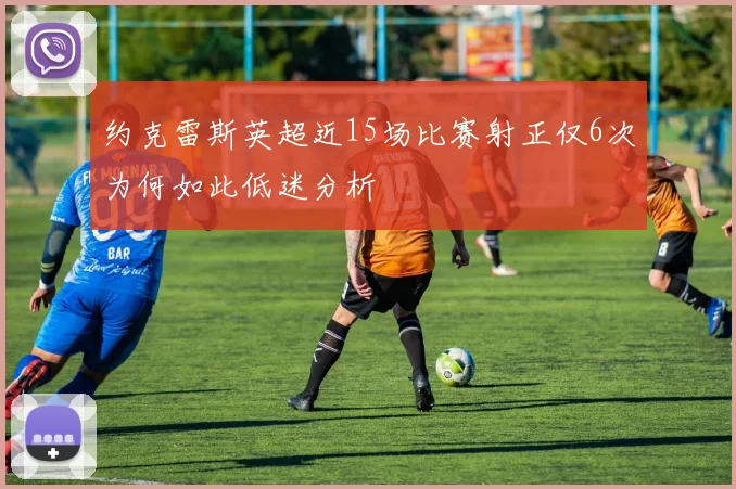 约克雷斯英超近15场比赛射正仅6次为何如此低迷分析