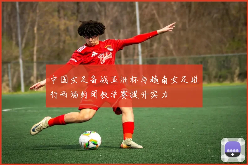 中国女足备战亚洲杯与越南女足进行两场封闭教学赛提升实力