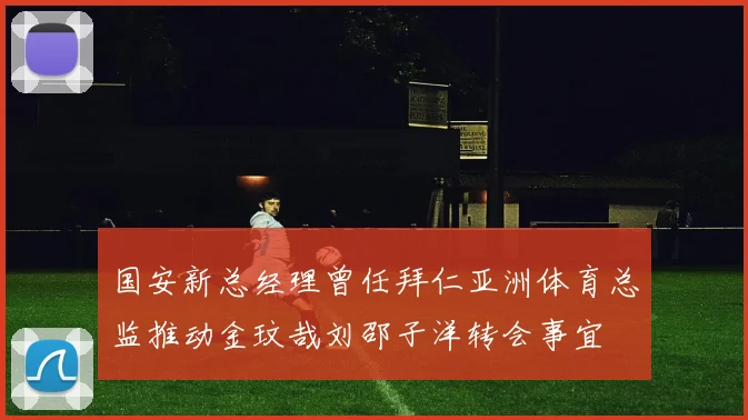 国安新总经理曾任拜仁亚洲体育总监推动金玟哉刘邵子洋转会事宜