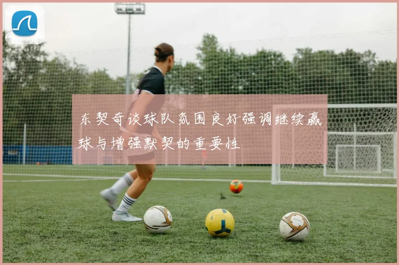 东契奇谈球队氛围良好强调继续赢球与增强默契的重要性