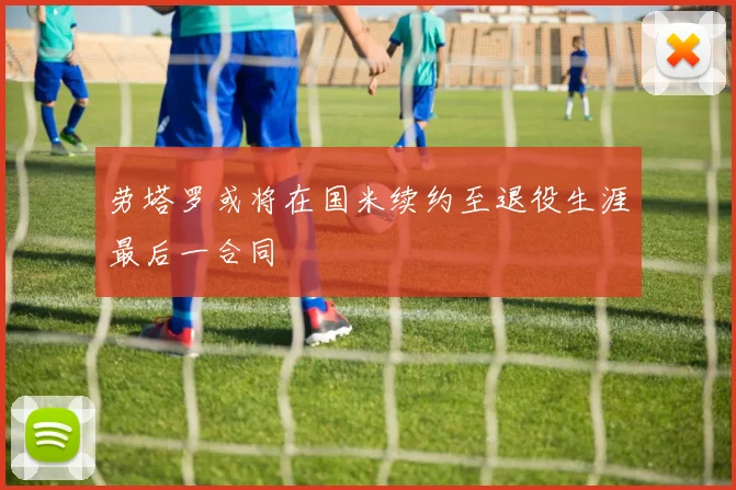 劳塔罗或将在国米续约至退役生涯最后一合同