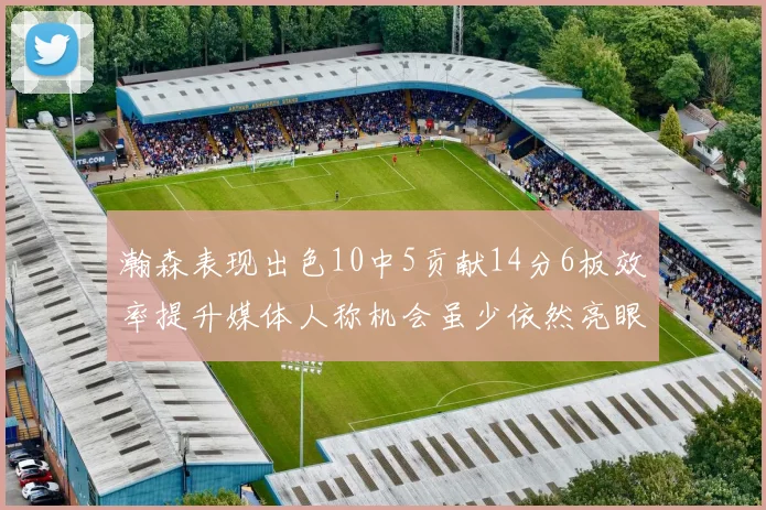瀚森表现出色10中5贡献14分6板效率提升媒体人称机会虽少依然亮眼