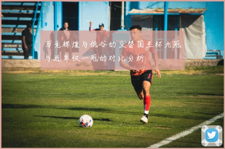 马竞辉煌与低谷的交替国王杯九冠与近年仅一冠的对比分析
