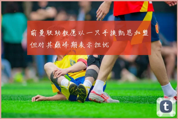 前曼联助教愿以一只手换凯恩加盟但对其巅峰期表示担忧