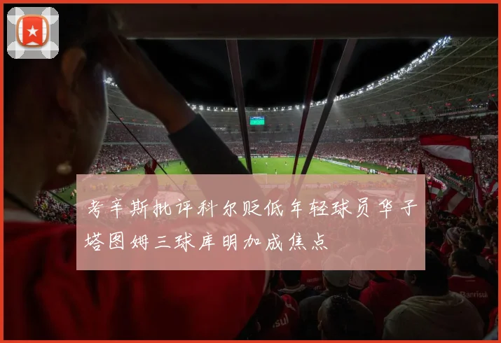 考辛斯批评科尔贬低年轻球员华子塔图姆三球库明加成焦点