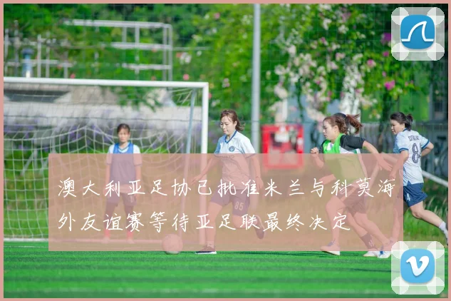 澳大利亚足协已批准米兰与科莫海外友谊赛等待亚足联最终决定