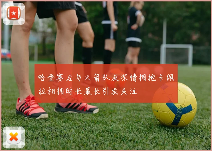 哈登赛后与火箭队友深情拥抱卡佩拉相拥时长最长引发关注