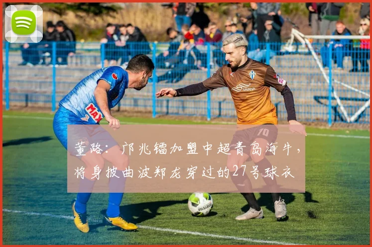 董路：邝兆镭加盟中超青岛海牛，将身披曲波郑龙穿过的27号球衣